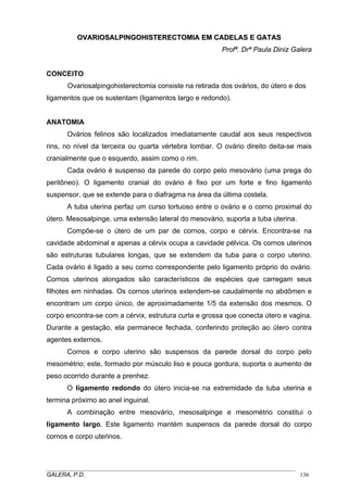 OOVVAARRIIOOSSAALLPPIINNGGOOHHIISSTTEERREECCTTOOMMIIAA EEMM CCAADDEELLAASS EE GGAATTAASS
Profª. Drª Paula Diniz Galera
CONCEITO
Ovariosalpingohisterectomia consiste na retirada dos ovários, do útero e dos
ligamentos que os sustentam (ligamentos largo e redondo).
ANATOMIA
Ovários felinos são localizados imediatamente caudal aos seus respectivos
rins, no nível da terceira ou quarta vértebra lombar. O ovário direito deita-se mais
cranialmente que o esquerdo, assim como o rim.
Cada ovário é suspenso da parede do corpo pelo mesovário (uma prega do
peritôneo). O ligamento cranial do ovário é fixo por um forte e fino ligamento
suspensor, que se extende para o diafragma na área da última costela.
A tuba uterina perfaz um curso tortuoso entre o ovário e o corno proximal do
útero. Mesosalpinge, uma extensão lateral do mesovário, suporta a tuba uterina.
Compõe-se o útero de um par de cornos, corpo e cérvix. Encontra-se na
cavidade abdominal e apenas a cérvix ocupa a cavidade pélvica. Os cornos uterinos
são estruturas tubulares longas, que se extendem da tuba para o corpo uterino.
Cada ovário é ligado a seu corno correspondente pelo ligamento próprio do ovário.
Cornos uterinos alongados são característicos de espécies que carregam seus
filhotes em ninhadas. Os cornos uterinos extendem-se caudalmente no abdômen e
encontram um corpo único, de aproximadamente 1/5 da extensão dos mesmos. O
corpo encontra-se com a cérvix, estrutura curta e grossa que conecta útero e vagina.
Durante a gestação, ela permanece fechada, conferindo proteção ao útero contra
agentes externos.
Cornos e corpo uterino são suspensos da parede dorsal do corpo pelo
mesométrio; este, formado por músculo liso e pouca gordura, suporta o aumento de
peso ocorrido durante a prenhez.
O ligamento redondo do útero inicia-se na extremidade da tuba uterina e
termina próximo ao anel inguinal.
A combinação entre mesovário, mesosalpinge e mesométrio constitui o
ligamento largo. Este ligamento mantém suspensos da parede dorsal do corpo
cornos e corpo uterinos.
_____________________________________________________________________________________
GALERA, P.D. 136
 