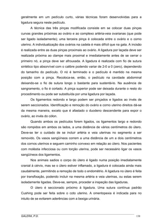 geralmente em um pedículo curto, várias técnicas foram desenvolvidas para a
ligadura segura neste pedículo.
A técnica das três pinças modificada consiste em se colocar duas pinças
curvas grandes próximas ao ovário e ao complexo artéria-veia ovarianas (que pode
ser ligado isoladamente); uma terceira pinça é colocada entre o ovário e o corno
uterino. A individualização dos ovários na cadela é mais difícil que na gata. A incisão
é realizada entre as duas pinças proximais ao ovário. A ligadura por laçada deve ser
realizada próxima ao clampe mais proximal e imediatamente antes de se cerrar o
primeiro nó, a pinça deve ser afrouxada. A ligadura é realizada com fio de sutura
sintético tipo absorvível com o calibre podendo variar de 2-0 a 0 (zero), dependendo
do tamanho do pedículo. O nó é terminado e o pedículo é mantido na mesma
posição com a pinça. Recoloca-se, então, o pedículo na cavidade abdominal
deixando-se o fio de sutura longo o bastante para sustentá-lo. Na ausência de
sangramento, o fio é cortado. A pinça superior pode ser deixada durante o resto do
procedimento ou pode ser substituída por uma ligadura por laçada.
Os ligamentos redondo e largo podem ser pinçados e ligados ao invés de
serem seccionados. Identificação e remoção do ovário e corno uterino direitos dá-se
da mesma maneira, exceto que é afastado o duodeno descendente para expor o
ovário, ao invés do cólon.
Quando ambos os pedículos forem ligados, os ligamentos largo e redondo
são rompidos em ambos os lados, a uma distância de vários centímetros do útero.
Deve-se ter o cuidado de se incluir artéria e veia uterinas no segmento a ser
removido. Os vasos sangüíneos correm a uma distância de um a dois centímetros
dos cornos uterinos e seguem caminho convexo em relação ao útero. Nos pacientes
com moléstia infecciosa ou com torção uterina, pode ser necessário ligar os vasos
sangüíneos dos ligamentos.
Nos animais sadios o corpo do útero é ligado numa posição imediatamente
cranial à cérvix, mas se o útero estiver inflamado, a ligadura é colocada ainda mais
caudalmente, permitindo a remoção de todo o endométrio. A ligadura no útero é feita
por transfixação, podendo incluir na mesma artéria e veia uterinas, ou estas serem
isoladamente ligadas. Deve-se, sempre, proceder a inspeção das ligaduras.
O útero é seccionado próximo à ligadura. Uma sutura contínua padrão
Cushing pode ser feita sobre o coto uterino. A omentopexia é indicada para no
intuito de se evitarem aderências com a bexiga urinária.
_____________________________________________________________________________________
GALERA, P.D. 138
 