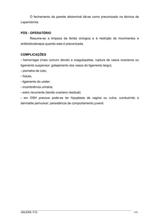 O fechamento da parede abdominal dá-se como preconizado na técnica de
Laparotomia.
PÒS - OPERATÓRIO
Resume-se a limpeza da ferida cirúrgica e à restrição de movimentos e
antibioticoterapia quando esta é preconizada.
COMPLICAÇÕES
- hemorragia (mais comum devido a coagulopatias, ruptura de vasos ovarianos ou
ligamento suspensor; gotejamento dos vasos do ligamento largo);
- piometra de coto;
- fístula;
- ligamento do ureter;
- incontinência urinária;
- estro recurrente (tecido ovariano residual)
- em OSH precoce pode-se ter hipoplasia de vagina ou vulva, conduzindo a
dermatite perivulvar; persistência de comportamento juvenil.
_____________________________________________________________________________________
GALERA, P.D. 139
 