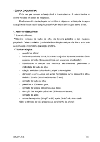 TÉCNICA OPERATÓRIA:
Pode ser por acesso subconjuntival e transpalpebral. A subconjuntival é
contra-indicada em casos de neoplasias.
Realiza-se a tricotomia da pele periorbitária e pálpebras; antissepsia; lavagem
da superfície ocular e saco conjuntival com PVPI diluído em solução salina a 50%.
1. Acesso subconjuntival
a é o mais utilizado
aObjetivo: remoção do bulbo do olho, da terceira pálpebra e das margens
palpebrais. Deixar a máxima quantidade de tecido possível para facilitar a sutura de
aproximação e minimizar a depressão orbitária.
aTécnica cirúrgica:
- cantotomia lateral
- iniciar no quadrante dorsal; incisão na conjuntiva aproximadamente a 5mm
posterior ao limbo (dissecção romba com tesoura de enucleação);
- identificação e secção dos músculos extra-oculares, permitindo a
mobilidade do bulbo do olho;
- rotação medial do bulbo do olho; expor o nervo óptico;
- clampear o nervo óptico com pinça hemostática curva; seccioná-lo atrás
do bulbo do olho (aproximadamente a 5 mm);
- remoção do bulbo do olho;
- preencher a órbita com gaze;
- remoção da terceira pálpebra na sua base;
- remoção das margens palpebrais (3-5mm) com tesoura;
- remoção da gaze;
- sutura da conjuntiva (Vivryl 3 a 4-0) e pele (fio 4-0 não absorvível)
OBS: o diâmetro do fio é proporcional ao tamanho do animal)
_____________________________________________________________________________________
GALERA, P.D. 141
 