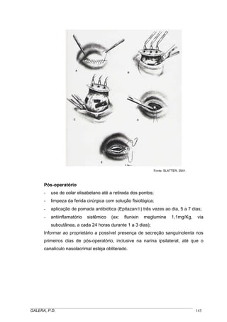 Fonte: SLATTER, 2001.
Pós-operatório
- uso de colar elisabetano até a retirada dos pontos;
- limpeza da ferida cirúrgica com solução fisiológica;
- aplicação de pomada antibiótica (Epitazan®) três vezes ao dia, 5 a 7 dias;
- antiinflamatório sistêmico (ex: flunixin meglumine 1,1mg/Kg, via
subcutânea, a cada 24 horas durante 1 a 3 dias);
Informar ao proprietário a possível presença de secreção sanguinolenta nos
primeiros dias de pós-operatório, inclusive na narina ipsilateral, até que o
canalículo nasolacrimal esteja obliterado.
_____________________________________________________________________________________
GALERA, P.D. 143
 