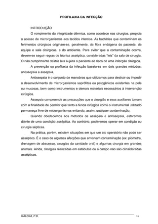 PROFILAXIA DA INFECÇÃO
INTRODUÇÃO
O rompimento da integridade dérmica, como acontece nas cirurgias, propicia
o acesso de microrganismos aos tecidos internos. As bactérias que contaminam os
ferimentos cirúrgicos originam-se, geralmente, da flora endógena do paciente, da
equipe e sala cirúrgicas, e do ambiente. Para evitar que a contaminação ocorra,
devem-se seguir regras de técnica asséptica, consideradas “leis” da sala de cirurgia.
O não cumprimento destas leis sujeita o paciente ao risco de uma infecção cirúrgica.
A prevenção ou profilaxia da infecção baseia-se em dois grandes métodos:
antissepsia e assepsia.
Antissepsia é o conjunto de manobras que utilizamos para destruir ou impedir
o desenvolvimento de microrganismos saprófitas ou patogênicos existentes na pele
ou mucosas, bem como instrumentos e demais materiais necessários à intervenção
cirúrgica.
Assepsia compreende as precauções que o cirurgião e seus auxiliares tomam
com a finalidade de permitir que tanto a ferida cirúrgica como o instrumental utilizado
permaneça livre de microrganismos evitando, assim, qualquer contaminação.
Quando obedecemos aos métodos de assepsia e antissepsia, estaremos
diante de uma condição asséptica. Ao contrário, poderemos operar em condição ou
cirurgia sépticas.
Na prática, porém, existem situações em que um ato operatório não pode ser
asséptico. É o caso de algumas afecções que envolvam contaminação (ex: piometra,
drenagem de abscesso, cirurgias da cavidade oral) e algumas cirurgia em grandes
animais. Ainda, cirurgias realizadas em estábulos ou a campo não são consideradas
assépticas.
_____________________________________________________________________________________
GALERA, P.D. 16
 