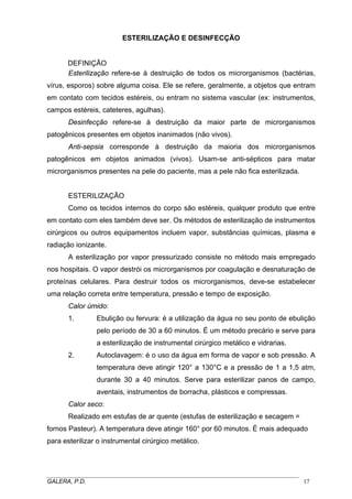 ESTERILIZAÇÃO E DESINFECÇÃO
DEFINIÇÃO
Esterilização refere-se à destruição de todos os microrganismos (bactérias,
vírus, esporos) sobre alguma coisa. Ele se refere, geralmente, a objetos que entram
em contato com tecidos estéreis, ou entram no sistema vascular (ex: instrumentos,
campos estéreis, cateteres, agulhas).
Desinfecção refere-se à destruição da maior parte de microrganismos
patogênicos presentes em objetos inanimados (não vivos).
Anti-sepsia corresponde à destruição da maioria dos microrganismos
patogênicos em objetos animados (vivos). Usam-se anti-sépticos para matar
microrganismos presentes na pele do paciente, mas a pele não fica esterilizada.
ESTERILIZAÇÃO
Como os tecidos internos do corpo são estéreis, qualquer produto que entre
em contato com eles também deve ser. Os métodos de esterilização de instrumentos
cirúrgicos ou outros equipamentos incluem vapor, substâncias químicas, plasma e
radiação ionizante.
A esterilização por vapor pressurizado consiste no método mais empregado
nos hospitais. O vapor destrói os microrganismos por coagulação e desnaturação de
proteínas celulares. Para destruir todos os microrganismos, deve-se estabelecer
uma relação correta entre temperatura, pressão e tempo de exposição.
Calor úmido:
1. Ebulição ou fervura: é a utilização da água no seu ponto de ebulição
pelo período de 30 a 60 minutos. É um método precário e serve para
a esterilização de instrumental cirúrgico metálico e vidrarias.
2. Autoclavagem: é o uso da água em forma de vapor e sob pressão. A
temperatura deve atingir 120° a 130°C e a pressão de 1 a 1,5 atm,
durante 30 a 40 minutos. Serve para esterilizar panos de campo,
aventais, instrumentos de borracha, plásticos e compressas.
Calor seco:
Realizado em estufas de ar quente (estufas de esterilização e secagem =
fornos Pasteur). A temperatura deve atingir 160° por 60 minutos. É mais adequado
para esterilizar o instrumental cirúrgico metálico.
_____________________________________________________________________________________
GALERA, P.D. 17
 