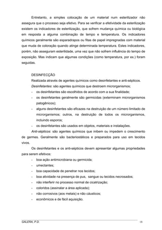 Entretanto, a simples colocação de um material num esterilizador não
assegura que o processo seja efetivo. Para se verificar a efetividade da esterilização
existem os indicadores de esterilização, que sofrem mudança química ou biológica
em resposta a alguma combinação de tempo e temperatura. Os indicadores
químicos geralmente são esparadrapos ou fitas de papel impregnadas com material
que muda de coloração quando atinge determinada temperatura. Estes indicadores,
porém, não asseguram esterilidade, uma vez que não sofrem influência do tempo de
exposição. Mas indicam que algumas condições (como temperatura, por ex.) foram
seguidas.
DESINFECÇÃO
Realizada através de agentes químicos como desinfetantes e anti-sépticos.
Desinfetantes: são agentes químicos que destroem microrganismos;
- os desinfetantes são escolhidos de acordo com a sua finalidade;
- os desinfetantes geralmente são germicidas (exterminam microrganismos
patogênicos);
- alguns desinfetantes são eficazes na destruição de um número limitado de
microrganismos; outros, na destruição de todos os microrganismos,
incluindo esporos;
- os desinfetantes são usados em objetos, materiais e instalações.
Anti-sépticos: são agentes químicos que inibem ou impedem o crescimento
de germes. Geralmente são bacteriostáticos e preparados para uso em tecidos
vivos.
Os desinfetantes e os anti-sépticos devem apresentar algumas propriedades
para serem efetivos:
- boa ação antimicrobiana ou germicida;
- umectantes;
- boa capacidade de penetrar nos tecidos;
- boa atividade na presença de pus, sangue ou tecidos necrosados;
- não interferir no processo normal de cicatrização;
- coloridos (assinalar a área aplicada);
- não corrosivos (aos metais) e não cáusticos;
- econômicos e de fácil aquisição.
_____________________________________________________________________________________
GALERA, P.D. 18
 