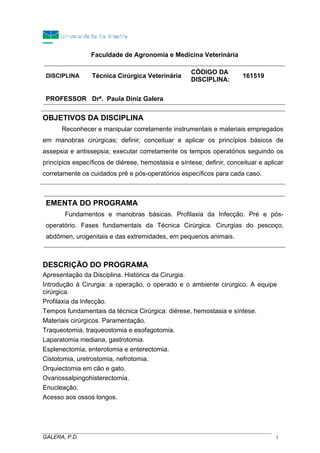 Faculdade de Agronomia e Medicina Veterinária
DISCIPLINA Técnica Cirúrgica Veterinária
CÓDIGO DA
DISCIPLINA:
161519
PROFESSOR Drª. Paula Diniz Galera
OBJETIVOS DA DISCIPLINA
Reconhecer e manipular corretamente instrumentais e materiais empregados
em manobras cirúrgicas; definir, conceituar e aplicar os princípios básicos de
assepsia e antissepsia; executar corretamente os tempos operatórios seguindo os
princípios específicos de diérese, hemostasia e síntese; definir, conceituar e aplicar
corretamente os cuidados pré e pós-operatórios específicos para cada caso.
EMENTA DO PROGRAMA
Fundamentos e manobras básicas. Profilaxia da Infecção. Pré e pós-
operatório. Fases fundamentais da Técnica Cirúrgica. Cirurgias do pescoço,
abdômen, urogenitais e das extremidades, em pequenos animais.
DESCRIÇÃO DO PROGRAMA
Apresentação da Disciplina. Histórica da Cirurgia.
Introdução à Cirurgia: a operação, o operado e o ambiente cirúrgico. A equipe
cirúrgica.
Profilaxia da Infecção.
Tempos fundamentais da técnica Cirúrgica: diérese, hemostasia e síntese.
Materiais cirúrgicos. Paramentação.
Traqueotomia, traqueostomia e esofagotomia.
Laparatomia mediana, gastrotomia.
Esplenectomia, enterotomia e enterectomia.
Cistotomia, uretrostomia, nefrotomia.
Orquiectomia em cão e gato.
Ovariossalpingohisterectomia.
Enucleação.
Acesso aos ossos longos.
_____________________________________________________________________________________
GALERA, P.D. 1
 