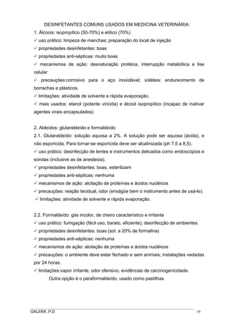 DESINFETANTES COMUNS USADOS EM MEDICINA VETERINÁRIA:
1. Álcoois: isopropílico (50-70%) e etílico (70%)
uso prático: limpeza de manchas; preparação do local de injeção
propriedades desinfetantes: boas
propriedades anti-sépticas: muito boas
mecanismos de ação: desnaturação protéica, interrupção metabólica e lise
celular
precauções:corrosivo para o aço inoxidável; voláteis; endurecimento de
borrachas e plásticos.
limitações: atividade de solvente e rápida evaporação.
mais usados: etanol (potente viricida) e álcool isopropílico (incapaz de inativar
agentes virais encapsulados)
2. Aldeídos: glutaraldeído e formaldeído
2.1. Glutaraldeído: solução aquosa a 2%. A solução pode ser aquosa (ácida), e
não esporicida. Para tornar-se esporicida deve ser alcalinizada (ph 7,5 a 8,5).
uso prático: desinfecção de lentes e instrumentos delicados como endoscópios e
sondas (inclusive as de anestesia).
propriedades desinfetantes: boas, esterilizam
propriedades anti-sépticas: nenhuma
mecanismos de ação: alcilação de proteínas e ácidos nucléicos
precauções: reação tecidual, odor (enxágüe bem o instrumento antes de usá-lo).
limitações: atividade de solvente e rápida evaporação.
2.2. Formaldeído: gás incolor, de cheiro característico e irritante
uso prático: fumigação (fácil uso, barato, eficiente); desinfecção de ambientes.
propriedades desinfetantes: boas (sol. a 20% de formalina)
propriedades anti-sépticas: nenhuma
mecanismos de ação: alcilação de proteínas e ácidos nucléicos
precauções: o ambiente deve estar fechado e sem animais; instalações vedadas
por 24 horas.
limitações:vapor irritante, odor ofensivo, evidências de carcinogenicidade.
Outra opção é o paraformaldeído, usado como pastilhas.
_____________________________________________________________________________________
GALERA, P.D. 19
 