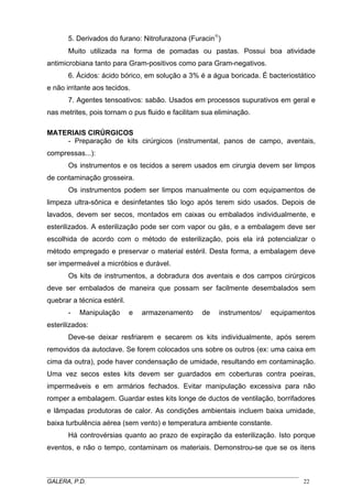 5. Derivados do furano: Nitrofurazona (Furacin®
)
Muito utilizada na forma de pomadas ou pastas. Possui boa atividade
antimicrobiana tanto para Gram-positivos como para Gram-negativos.
6. Ácidos: ácido bórico, em solução a 3% é a água boricada. É bacteriostático
e não irritante aos tecidos.
7. Agentes tensoativos: sabão. Usados em processos supurativos em geral e
nas metrites, pois tornam o pus fluido e facilitam sua eliminação.
MATERIAIS CIRÚRGICOS
- Preparação de kits cirúrgicos (instrumental, panos de campo, aventais,
compressas...):
Os instrumentos e os tecidos a serem usados em cirurgia devem ser limpos
de contaminação grosseira.
Os instrumentos podem ser limpos manualmente ou com equipamentos de
limpeza ultra-sônica e desinfetantes tão logo após terem sido usados. Depois de
lavados, devem ser secos, montados em caixas ou embalados individualmente, e
esterilizados. A esterilização pode ser com vapor ou gás, e a embalagem deve ser
escolhida de acordo com o método de esterilização, pois ela irá potencializar o
método empregado e preservar o material estéril. Desta forma, a embalagem deve
ser impermeável a micróbios e durável.
Os kits de instrumentos, a dobradura dos aventais e dos campos cirúrgicos
deve ser embalados de maneira que possam ser facilmente desembalados sem
quebrar a técnica estéril.
- Manipulação e armazenamento de instrumentos/ equipamentos
esterilizados:
Deve-se deixar resfriarem e secarem os kits individualmente, após serem
removidos da autoclave. Se forem colocados uns sobre os outros (ex: uma caixa em
cima da outra), pode haver condensação de umidade, resultando em contaminação.
Uma vez secos estes kits devem ser guardados em coberturas contra poeiras,
impermeáveis e em armários fechados. Evitar manipulação excessiva para não
romper a embalagem. Guardar estes kits longe de ductos de ventilação, borrifadores
e lâmpadas produtoras de calor. As condições ambientais incluem baixa umidade,
baixa turbulência aérea (sem vento) e temperatura ambiente constante.
Há controvérsias quanto ao prazo de expiração da esterilização. Isto porque
eventos, e não o tempo, contaminam os materiais. Demonstrou-se que se os itens
_____________________________________________________________________________________
GALERA, P.D. 22
 