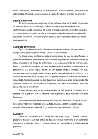 forem embalados, esterilizados e manipulados adequadamente, permanecerão
esterilizados. Ocorrerá contaminação se o pacote for aberto, molhado ou rasgado.
EQUIPE CIRÚRGICA
O número de pessoas dentro do centro cirúrgico deve ser limitado, como meio
de reduzir a fonte de contaminação. Toda a equipe cirúrgica deve estar com
vestimenta adequada e exculsiva ao centro cirúrgico. A equipe envolvida na cirurgia
propriamente dita (cirurgião, auxiliar e instrumentador) submete-se à paramentação,
colocando vestimenta (avental cirúrgico) estéril, e deve ficar todo o tempo de frente
para o paciente.
AMBIENTE CIRÚRGICO
Devido ao constante perigo de contaminação do paciente cirúrgico, a área
cirúrgica deve ser dividida em “limpa”, “mista” e “contaminada”.
As áreas limpas englobam a sala cirúrgica, áreas de pias de escarificação, e
salas de suprimentos esterilizados. Áreas mistas englobam os corredores entre as
salas cirúrgicas e as áreas de enfermeiros e de processamento de instrumentos.
Áreas contaminadas englobam as salas de preparação anestésica, os vestiários e os
consultórios. As áreas limpas devem ter um acesso limpo e limitado. Por isto,
pessoas que entrem nestas áreas devem vestir trajes cirúrgicos apropriados, e o
número de pessoas deve ser reduzido. As portas devem ser mantidas fechadas o
tempo todo. Os tecidos sujos e o lixo devem ser mantidos na área contaminada. Os
pacientes devem ser tricotomizados (depilados) na área contaminada, antes do
transporte para a área limpa.
A sala cirúrgica deve ser de design simples, de fácil limpeza, com pisos, teto e
paredes de superfície lisa. O material das superfícies deve suportar lavagens
freqüentes.
No final de todo dia deve-se limpar todo o recinto e material cirúrgicos. O lixo
deve ser devidamente recolhido e descartado. Resíduos orgânicos (secreções,
sangue) devem ser removidos tão logo se encerre o procedimento cirúrgico.
PACIENTE
Deve ser submetido à tricotomia fora da área “limpa”. Quando possível,
prescrever banho 1 a 2 dias antes da data da cirurgia. Conforme o procedimento
cirúrgico e a afecção clínica, o paciente deve ser submetido a antibioticoterapia
profilática.
_____________________________________________________________________________________
GALERA, P.D. 23
 