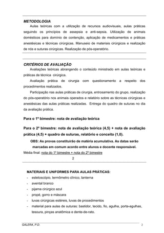 METODOLOGIA
Aulas teóricas com a utilização de recursos audiovisuais, aulas práticas
seguindo os princípios de assepsia e anti-sepsia. Utilização de animais
domésticos para domínio de contenção, aplicação de medicamentos e práticas
anestésicas e técnicas cirúrgicas. Manuseio de materiais cirúrgicos e realização
de nós e suturas cirúrgicas. Realização de pós-operatório.
CRITÉRIOS DE AVALIAÇÃO
Avaliações teóricas abrangendo o conteúdo ministrado em aulas teóricas e
práticas de técnica cirúrgica.
Avaliação prática de cirurgia com questionamento a respeito dos
procedimentos realizados.
Participação nas aulas práticas de cirurgia, entrosamento do grupo, realização
do pós-operatório nos animais operados e relatório sobre as técnicas cirúrgicas e
anestésicas das aulas práticas realizadas. Entrega do quadro de suturas no dia
da avaliação prática.
Para o 1º bimestre: nota de avaliação teórica
Para o 2º bimestre: nota de avaliação teórica (4,5) + nota de avaliação
prática (4,5) + quadro de suturas, relatório e conceito (1,0).
OBS: As provas constituirão de matéria acumulativa. As datas serão
marcadas em comum acordo entre alunos e docente responsável.
Média final: nota do 1º bimestre + nota do 2º bimestre
2
MATERIAIS E UNIFORMES PARA AULAS PRÁTICAS:
- estetoscópio, termômetro clínico, lanterna
- avental branco
- pijama cirúrgico azul
- propé, gorro e máscara
- luvas cirúrgicas estéreis, luvas de procedimentos
- material para aulas de suturas: bastidor, tecido, fio, agulha, porta-agulhas,
tesoura, pinças anatômica e dente-de-rato.
_____________________________________________________________________________________
GALERA, P.D. 2
 