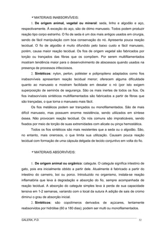 aMATERIAIS INABSORVÍVEIS:
1. De origem animal, vegetal ou mineral: seda, linho e algodão e aço,
respectivamente. À exceção do aço, são de ótimo manuseio. Todos podem produzir
reação tipo corpo estranho. O fio de seda é um dos mais antigos usados em cirurgia,
sendo de fácil manipulação com boa conservação do nó. Apresenta pouca reação
tecidual. O fio de algodão é muito difundido pelo baixo custo e fácil manuseio,
porém, causa maior reação tecidual. Os fios de origem vegetal são fabricados por
torção ou trançados das fibras que os compõem. Por serem multifilamentados
mostram tendência maior para o desenvolvimento de abscessos quando usados na
presença de processos infecciosos.
2. Sintéticos: nylon, perlon, poliéster e polipropileno adaptados como fios
inabsorvíveis apresentam reação tecidual menor; oferecem alguma dificuldade
quanto ao manuseio e mostram facilidade em desatar o nó (por isto exigem
superposição de seminós de segurança. São os mais inertes de todos os fios. Os
fios inabsorvíveis sintéticos multifilamentados são fabricados a partir de fibras que
são trançadas, o que torna o manuseio mais fácil.
Os fios metálicos podem ser trançados ou monofilamentados. São de mais
difícil manuseio, mas possuem enorme resistência, sendo utilizados em síntese
óssea. Não provocam reação tecidual. Os nós comuns são impraticáveis, sendo
fixados por meio de torção de suas extremidades com alicate ou pinça hemostática.
Todos os fios sintéticos são mais resistentes que a seda ou o algodão. São,
no entanto, mais onerosos, o que limita sua utilização. Causam pouca reação
tecidual com formação de uma cápsula delgada de tecido conjuntivo em volta do fio.
aMATERIAIS ABSORVÍVEIS:
1. De origem animal ou orgânico: categute. O categute significa intestino de
gato, pois era inicialmente obtido a partir dele. Atualmente é fabricado a partir do
intestino do carneiro, boi ou porco. Introduzido no organismo, instala-se reação
inflamatória que leva à degradação e absorção do fio, sempre acompanhada de
reação tecidual. A absorção do categute simples leva à perda de sua capacidade
tensiva em 1-2 semanas, variando com o local da sutura A adição de sais de cromo
diminui o grau de absorção inicial.
2. Sintéticos: são copolímeros derivados de açúcares, lentamente
reabsorvidos por hidrólise (60 a 180 dias); podem ser multi ou monofilamentados.
_____________________________________________________________________________________
GALERA, P.D. 32
 