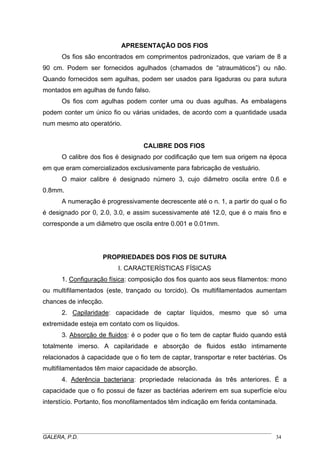 APRESENTAÇÃO DOS FIOS
Os fios são encontrados em comprimentos padronizados, que variam de 8 a
90 cm. Podem ser fornecidos agulhados (chamados de “atraumáticos”) ou não.
Quando fornecidos sem agulhas, podem ser usados para ligaduras ou para sutura
montados em agulhas de fundo falso.
Os fios com agulhas podem conter uma ou duas agulhas. As embalagens
podem conter um único fio ou várias unidades, de acordo com a quantidade usada
num mesmo ato operatório.
CALIBRE DOS FIOS
O calibre dos fios é designado por codificação que tem sua origem na época
em que eram comercializados exclusivamente para fabricação de vestuário.
O maior calibre é designado número 3, cujo diâmetro oscila entre 0.6 e
0.8mm.
A numeração é progressivamente decrescente até o n. 1, a partir do qual o fio
é designado por 0, 2.0, 3.0, e assim sucessivamente até 12.0, que é o mais fino e
corresponde a um diâmetro que oscila entre 0.001 e 0.01mm.
PROPRIEDADES DOS FIOS DE SUTURA
I. CARACTERÍSTICAS FÍSICAS
1. Configuração física: composição dos fios quanto aos seus filamentos: mono
ou multifilamentados (este, trançado ou torcido). Os multifilamentados aumentam
chances de infecção.
2. Capilaridade: capacidade de captar líquidos, mesmo que só uma
extremidade esteja em contato com os líquidos.
3. Absorção de fluidos: é o poder que o fio tem de captar fluido quando está
totalmente imerso. A capilaridade e absorção de fluidos estão intimamente
relacionados à capacidade que o fio tem de captar, transportar e reter bactérias. Os
multifilamentados têm maior capacidade de absorção.
4. Aderência bacteriana: propriedade relacionada às três anteriores. É a
capacidade que o fio possui de fazer as bactérias aderirem em sua superfície e/ou
interstício. Portanto, fios monofilamentados têm indicação em ferida contaminada.
_____________________________________________________________________________________
GALERA, P.D. 34
 