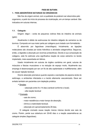 FFIIOOSS DDEE SSUUTTUURRAA
1. FIOS ABSORVÍVEIS NATURAIS OU ORGÂNICOS
São fios de origem animal, com a qualidade de poderem ser absorvidos pelo
organismo, a partir do início do processo de cicatrização, em um tempo variável. São
indicados em suturas internas.
1.1. Categute:
Origem: kitgut – corda de pequenos violinos feita do intestino de animais
(gato)
Atualmente é obtido da submucosa do intestino delgado de carneiros ou de
bovinos. Composto em sua maior parte por colágeno puro tratado com formaldeído.
É absorvido por fagocitose (macrófagos). Inicialmente, as ligações
moleculares são clivadas por ácido hidrolítico e atividade colagenolítica. Segue-se,
então, a digestão e absorção por enzimas proteolíticas. Devido à sua composição de
colágeno, este fio estimula uma significativa reação de corpo estranho no tecido
implantado, mais exacerbada em felinos.
Usado inicialmente em suturas de órgãos cavitários em geral, suturas de
músculos e fáscias musculares e na redução de espaço morto. Atualmente seu
emprego é desencorajado por ser um fio de alta capilaridade e multifilamentar, além
de causar rejeição tecidual.
Ocorre absorção prematura quando exposto a secreções de pepsina ácida do
estômago, a ambientes infectados e a tecido altamente vascularizado. Deve ser
evitado também em pacientes com depleção protéica.
aSimples
- absorção entre 9 e 14 dias (variável conforme o local);
- alta reação tecidual
aCromado
- sais de cromo;
- maior resistência e maior tempo de absorção;
- diminui a reatividade tecidual;
- absorção em aproximadamente 28 dias.
O categute cromado causa reação menos intensa devido aos sais de
cromo. Porém, perde sua cobertura em 30-60 dias e a reação assemelha-se ao
categute simples (fagocitose).
_____________________________________________________________________________________
GALERA, P.D. 38
 