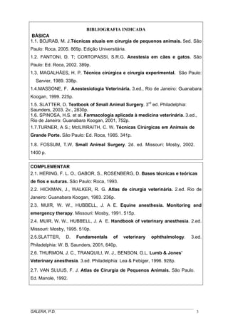 BIBLIOGRAFIA INDICADA
BÁSICA
1.1. BOJRAB, M. J.Técnicas atuais em cirurgia de pequenos animais. 5ed. São
Paulo: Roca, 2005. 869p. Edição Universitária.
1.2. FANTONI, D. T; CORTOPASSI, S.R.G. Anestesia em cães e gatos. São
Paulo: Ed. Roca, 2002. 389p.
1.3. MAGALHÃES, H. P. Técnica cirúrgica e cirurgia experimental. São Paulo:
Sarvier, 1989. 338p.
1.4.MASSONE, F. Anestesiologia Veterinária. 3.ed., Rio de Janeiro: Guanabara
Koogan, 1999. 225p.
1.5. SLATTER, D. Textbook of Small Animal Surgery. 3rd
ed. Philadelphia:
Saunders, 2003. 2v., 2830p.
1.6. SPINOSA, H.S. et al. Farmacología aplicada à medicina veterinária. 3.ed.,
Rio de Janeiro: Guanabara Koogan, 2001, 752p.
1.7.TURNER, A S.; McILWRAITH, C. W. Técnicas Cirúrgicas em Animais de
Grande Porte. São Paulo: Ed. Roca, 1985. 341p.
1.8. FOSSUM, T.W. Small Animal Surgery. 2d. ed. Missouri: Mosby, 2002.
1400 p.
COMPLEMENTAR
2.1. HERING, F. L. O., GABOR, S., ROSENBERG, D. Bases técnicas e teóricas
de fios e suturas. São Paulo: Roca, 1993.
2.2. HICKMAN, J., WALKER, R. G. Atlas de cirurgia veterinária. 2.ed. Rio de
Janeiro: Guanabara Koogan, 1983. 236p.
2.3. MUIR, W. W., HUBBELL, J. A E. Equine anesthesia. Monitoring and
emergency therapy. Missouri: Mosby, 1991. 515p.
2.4. MUIR, W. W., HUBBELL, J. A E. Handbook of veterinary anesthesia. 2.ed.
Missouri: Mosby, 1995. 510p.
2.5.SLATTER, D. Fundamentals of veterinary ophthalmology. 3.ed.
Philadelphia: W. B. Saunders, 2001, 640p.
2.6. THURMON, J. C., TRANQUILI, W. J., BENSON, G.L. Lumb & Jones’
Veterinary anesthesia. 3.ed. Philadelphia: Lea & Febiger, 1996. 928p.
2.7. VAN SLUIJS, F. J. Atlas de Cirurgia de Pequenos Animais. São Paulo.
Ed. Manole, 1992.
_____________________________________________________________________________________
GALERA, P.D. 3
 