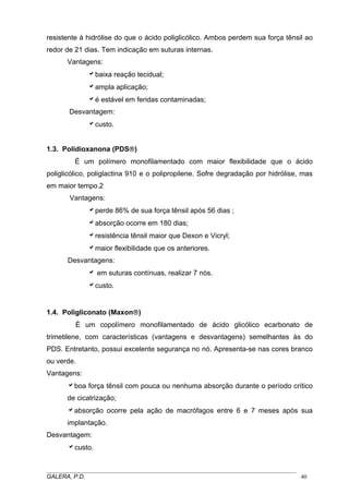 resistente à hidrólise do que o ácido poliglicólico. Ambos perdem sua força tênsil ao
redor de 21 dias. Tem indicação em suturas internas.
Vantagens:
abaixa reação tecidual;
aampla aplicação;
aé estável em feridas contaminadas;
Desvantagem:
acusto.
1.3. Polidioxanona (PDS®)
É um polímero monofilamentado com maior flexibilidade que o ácido
poliglicólico, poliglactina 910 e o polipropilene. Sofre degradação por hidrólise, mas
em maior tempo.2
Vantagens:
aperde 86% de sua força tênsil após 56 dias ;
aabsorção ocorre em 180 dias;
aresistência tênsil maior que Dexon e Vicryl;
amaior flexibilidade que os anteriores.
Desvantagens:
a em suturas contínuas, realizar 7 nós.
acusto.
1.4. Poligliconato (Maxon®)
É um copolímero monofilamentado de ácido glicólico ecarbonato de
trimetilene, com características (vantagens e desvantagens) semelhantes às do
PDS. Entretanto, possui excelente segurança no nó. Apresenta-se nas cores branco
ou verde.
Vantagens:
aboa força tênsil com pouca ou nenhuma absorção durante o período crítico
de cicatrização;
aabsorção ocorre pela ação de macrófagos entre 6 e 7 meses após sua
implantação.
Desvantagem:
acusto.
_____________________________________________________________________________________
GALERA, P.D. 40
 