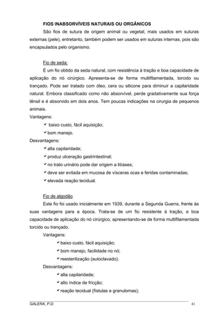 FIOS INABSORVÍVEIS NATURAIS OU ORGÂNICOS
São fios de sutura de origem animal ou vegetal, mais usados em suturas
externas (pele), entretanto, também podem ser usados em suturas internas, pois são
encapsulados pelo organismo.
Fio de seda:
É um fio obtido da seda natural, com resistência à tração e boa capacidade de
aplicação do nó cirúrgico. Apresenta-se de forma multifilamentada, torcido ou
trançado. Pode ser tratado com óleo, cera ou silicone para diminuir a capilaridade
natural. Embora classificado como não absorvível, perde gradativamente sua força
tênsil e é absorvido em dois anos. Tem poucas indicações na cirurgia de pequenos
animais.
Vantagens:
a baixo custo, fácil aquisição;
abom manejo.
Desvantagens:
aalta capilaridade;
aproduz ulceração gastrintestinal;
ano trato urinário pode dar origem a litíases;
adeve ser evitada em mucosa de vísceras ocas e feridas contaminadas;
aelevada reação tecidual.
Fio de algodão
Este fio foi usado inicialmente em 1939, durante a Segunda Guerra, frente às
suas vantagens para a época. Trata-se de um fio resistente à tração, e boa
capacidade de aplicação do nó cirúrgico, apresentando-se de forma multifilamentada
torcido ou trançado.
Vantagens:
abaixo custo, fácil aquisição;
abom manejo, facilidade no nó;
areesterilização (autoclavado).
Desvantagens:
aalta capilaridade;
aalto índice de fricção;
areação tecidual (fístulas e granulomas);
_____________________________________________________________________________________
GALERA, P.D. 41
 
