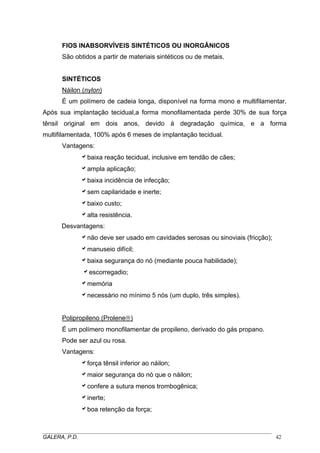 FIOS INABSORVÍVEIS SINTÉTICOS OU INORGÂNICOS
São obtidos a partir de materiais sintéticos ou de metais.
SINTÉTICOS
Náilon (nylon)
É um polímero de cadeia longa, disponível na forma mono e multifilamentar.
Após sua implantação tecidual,a forma monofilamentada perde 30% de sua força
tênsil original em dois anos, devido à degradação química, e a forma
multifilamentada, 100% após 6 meses de implantação tecidual.
Vantagens:
abaixa reação tecidual, inclusive em tendão de cães;
aampla aplicação;
abaixa incidência de infecção;
asem capilaridade e inerte;
abaixo custo;
aalta resistência.
Desvantagens:
anão deve ser usado em cavidades serosas ou sinoviais (fricção);
amanuseio difícil;
abaixa segurança do nó (mediante pouca habilidade);
aescorregadio;
amemória
anecessário no mínimo 5 nós (um duplo, três simples).
Polipropileno (Prolene®)
É um polímero monofilamentar de propileno, derivado do gás propano.
Pode ser azul ou rosa.
Vantagens:
aforça tênsil inferior ao náilon;
amaior segurança do nó que o náilon;
aconfere a sutura menos trombogênica;
ainerte;
aboa retenção da força;
_____________________________________________________________________________________
GALERA, P.D. 42
 