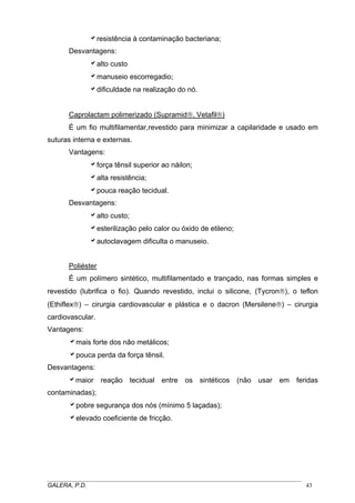 aresistência à contaminação bacteriana;
Desvantagens:
aalto custo
amanuseio escorregadio;
adificuldade na realização do nó.
Caprolactam polimerizado (Supramid®, Vetafil®)
É um fio multifilamentar,revestido para minimizar a capilaridade e usado em
suturas interna e externas.
Vantagens:
aforça tênsil superior ao náilon;
aalta resistência;
apouca reação tecidual.
Desvantagens:
aalto custo;
aesterilização pelo calor ou óxido de etileno;
aautoclavagem dificulta o manuseio.
Poliéster
É um polímero sintético, multifilamentado e trançado, nas formas simples e
revestido (lubrifica o fio). Quando revestido, inclui o silicone, (Tycron®), o teflon
(Ethiflex®) – cirurgia cardiovascular e plástica e o dacron (Mersilene®) – cirurgia
cardiovascular.
Vantagens:
amais forte dos não metálicos;
apouca perda da força tênsil.
Desvantagens:
amaior reação tecidual entre os sintéticos (não usar em feridas
contaminadas);
apobre segurança dos nós (mínimo 5 laçadas);
aelevado coeficiente de fricção.
_____________________________________________________________________________________
GALERA, P.D. 43
 