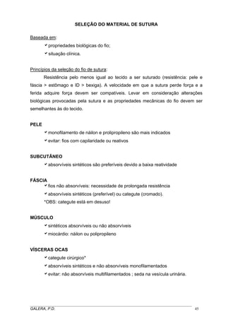 SELEÇÃO DO MATERIAL DE SUTURA
Baseada em:
apropriedades biológicas do fio;
asituação clínica.
Princípios da seleção do fio de sutura:
Resistência pelo menos igual ao tecido a ser suturado (resistência: pele e
fáscia > estômago e ID > bexiga). A velocidade em que a sutura perde força e a
ferida adquire força devem ser compatíveis. Levar em consideração alterações
biológicas provocadas pela sutura e as propriedades mecânicas do fio devem ser
semelhantes às do tecido.
PELE
amonofilamento de náilon e prolipropileno são mais indicados
aevitar: fios com capilaridade ou reativos
SUBCUTÂNEO
aabsorvíveis sintéticos são preferíveis devido a baixa reatividade
FÁSCIA
afios não absorvíveis: necessidade de prolongada resistência
aabsorvíveis sintéticos (preferível) ou categute (cromado).
*OBS: categute está em desuso!
MÚSCULO
asintéticos absorvíveis ou não absorvíveis
amiocárdio: náilon ou polipropileno
VÍSCERAS OCAS
acategute cirúrgico*
aabsorvíveis sintéticos e não absorvíveis monofilamentados
aevitar: não absorvíveis multifilamentados ; seda na vesícula urinária.
_____________________________________________________________________________________
GALERA, P.D. 45
 