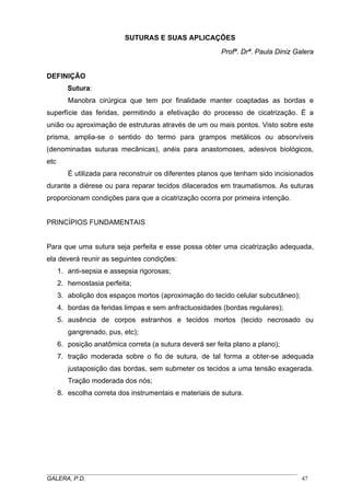 SUTURAS E SUAS APLICAÇÕES
Profª. Drª. Paula Diniz Galera
DEFINIÇÃO
Sutura:
Manobra cirúrgica que tem por finalidade manter coaptadas as bordas e
superfície das feridas, permitindo a efetivação do processo de cicatrização. É a
união ou aproximação de estruturas através de um ou mais pontos. Visto sobre este
prisma, amplia-se o sentido do termo para grampos metálicos ou absorvíveis
(denominadas suturas mecânicas), anéis para anastomoses, adesivos biológicos,
etc
É utilizada para reconstruir os diferentes planos que tenham sido incisionados
durante a diérese ou para reparar tecidos dilacerados em traumatismos. As suturas
proporcionam condições para que a cicatrização ocorra por primeira intenção.
PRINCÍPIOS FUNDAMENTAIS
Para que uma sutura seja perfeita e esse possa obter uma cicatrização adequada,
ela deverá reunir as seguintes condições:
1. anti-sepsia e assepsia rigorosas;
2. hemostasia perfeita;
3. abolição dos espaços mortos (aproximação do tecido celular subcutâneo);
4. bordas da feridas limpas e sem anfractuosidades (bordas regulares);
5. ausência de corpos estranhos e tecidos mortos (tecido necrosado ou
gangrenado, pus, etc);
6. posição anatômica correta (a sutura deverá ser feita plano a plano);
7. tração moderada sobre o fio de sutura, de tal forma a obter-se adequada
justaposição das bordas, sem submeter os tecidos a uma tensão exagerada.
Tração moderada dos nós;
8. escolha correta dos instrumentais e materiais de sutura.
_____________________________________________________________________________________
GALERA, P.D. 47
 
