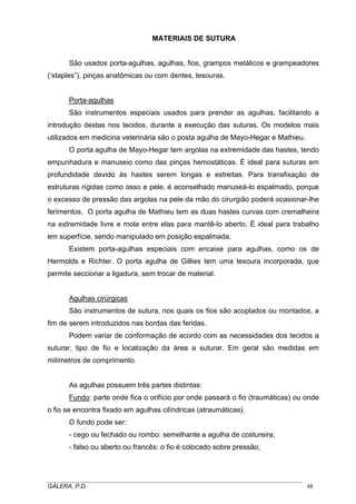 MATERIAIS DE SUTURA
São usados porta-agulhas, agulhas, fios, grampos metálicos e grampeadores
(‘staples”), pinças anatômicas ou com dentes, tesouras.
Porta-agulhas
São instrumentos especiais usados para prender as agulhas, facilitando a
introdução destas nos tecidos, durante a execução das suturas. Os modelos mais
utilizados em medicina veterinária são o posta agulha de Mayo-Hegar e Mathieu.
O porta agulha de Mayo-Hegar tem argolas na extremidade das hastes, tendo
empunhadura e manuseio como das pinças hemostáticas. É ideal para suturas em
profundidade devido às hastes serem longas e estreitas. Para transfixação de
estruturas rígidas como osso e pele, é aconselhado manuseá-lo espalmado, porque
o excesso de pressão das argolas na pele da mão do cirurgião poderá ocasionar-lhe
ferimentos. O porta agulha de Mathieu tem as duas hastes curvas com cremalheira
na extremidade livre e mola entre elas para mantê-lo aberto. É ideal para trabalho
em superfície, sendo manipulado em posição espalmada.
Existem porta-agulhas especiais com encaixe para agulhas, como os de
Hermolds e Richter. O porta agulha de Gillies tem uma tesoura incorporada, que
permite seccionar a ligadura, sem trocar de material.
Agulhas cirúrgicas
São instrumentos de sutura, nos quais os fios são acoplados ou montados, a
fim de serem introduzidos nas bordas das feridas.
Podem variar de conformação de acordo com as necessidades dos tecidos a
suturar, tipo de fio e localização da área a suturar. Em geral são medidas em
milímetros de comprimento.
As agulhas possuem três partes distintas:
Fundo: parte onde fica o orifício por onde passará o fio (traumáticas) ou onde
o fio se encontra fixado em agulhas cilíndricas (atraumáticas).
O fundo pode ser:
- cego ou fechado ou rombo: semelhante a agulha de costureira;
- falso ou aberto ou francês: o fio é colocado sobre pressão;
_____________________________________________________________________________________
GALERA, P.D. 48
 