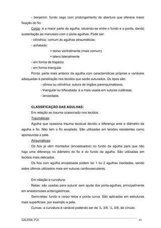 - benjamin: fundo cego com prolongamento de abertura que oferece maior
fixação do fio.
Corpo: é a maior parte da agulha, situando-se entre o fundo e a ponta, dando
sustentação ao manuseio com o porta agulhas. Pode ser:
- cilíndrico: comum às agulhas atraumáticas;
- achatado:
dorso ventralmente (mais comum)
latero lateralmente
- em forma de trapézio
- em forma triangular
Ponta: parte mais anterior da agulha com características próprias e variáveis
adequadas à penetração nos tecidos que serão suturados. Os tipos são:
- cônica ou cilíndrica: sutura de órgãos parenquimatosos;
- triangular ou bifacetada: é a mais usada em suturas cutâneas;
- lanceolada.
CLASSIFICAÇÃO DAS AGULHAS:
Em relação ao trauma ocasionado nos tecidos:
Traumáticas:
Agulha que ocasiona trauma tecidual devido a diferença ente o diâmetro da
agulha e fio. Não tem o fio acoplado. São utilizadas em tecidos resistentes como
aponeurose e pele.
Atraumáticas:
Os fios já vêm montados (encastoados) no fundo da agulha para que não
haja uma diferença no diâmetro do fio e do fundo da agulha. São utilizadas em
tecidos mais delicados.
Os fios com agulha encastoada podem ter 1 ou 2 agulhas montadas, sendo
estes últimos utilizados mais em suturas cardiovasculares.
Em relação à curvatura:
Retas: são usadas para suturar sem ajuda dos porta-agulhas, principalmente
em anastomoses enterogástricas;
Semi-retas: fundo e corpo retos e ponta curva. São aplicadas em estruturas
mais superficiais, por exemplo a pele.
Curvas: a curvatura é variável podendo ser de ¼, 3/8, ½, 5/8, de círculo.
_____________________________________________________________________________________
GALERA, P.D. 49
 
