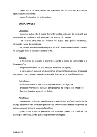 - após, todos os laços devem ser apertados, um de cada vez e a sutura
apertada suficientemente;
- usado fio de náilon ou polipropileno.
COMPLICAÇÕES
Deiscência
- quando a sutura não é capaz de manter unidas as bordas da ferida até que
estas adquiram resistência suficiente para que a ferida não se abra;
- as causas atribuídas ao material de sutura são: pouca resistência,
diminuição rápida da resistência;
- as suturas têm resistência adequada por si só, mas é necessário ter cuidado
na execução do nó e eleição do calibre do fio.
Infecção
- a freqüência de infecção é diferente segundo a classe da intervenção e a
área operatória;
- em geral ocorre em 2 a 5 % de todas as feridas cirúrgicas;
- a porcentagem aumenta em laparotomia e tratamento cirúrgico de processos
infecciosos, com o uso de material inadequado, fios trançados, multifilamentados.
Granulomas
- encistamento sólido, dolorido e palpável ao redor da ligadura;
- processo inflamatório, às vezes com presença de componente infeccioso;
- formada devido a alguns tipos de fios.
Aderências
- aderências peritoneais pós-laparotomia constituem seqüela importante da
cirurgia abdominal e se produzem por perda da lubrificação na serosa nos pontos de
sutura, que originam uma reação inflamatória;
- pode ocorrer em todos tipos de tecidos suturados, produzindo uma fusão de
planos por aderência, ainda que não apresentem alterações.
_____________________________________________________________________________________
GALERA, P.D. 68
 
