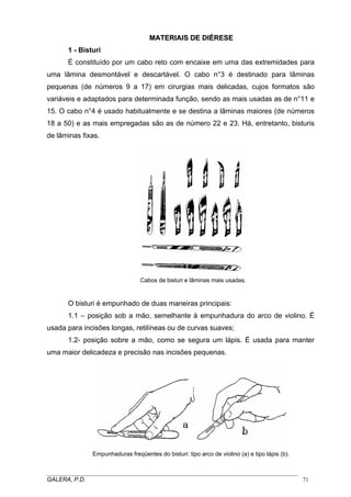 MMAATTEERRIIAAIISS DDEE DDIIÉÉRREESSEE
1 - Bisturi
É constituído por um cabo reto com encaixe em uma das extremidades para
uma lâmina desmontável e descartável. O cabo n°3 é destinado para lâminas
pequenas (de números 9 a 17) em cirurgias mais delicadas, cujos formatos são
variáveis e adaptados para determinada função, sendo as mais usadas as de n°11 e
15. O cabo n°4 é usado habitualmente e se destina a lâminas maiores (de números
18 a 50) e as mais empregadas são as de número 22 e 23. Há, entretanto, bisturis
de lâminas fixas.
Cabos de bisturi e lâminas mais usadas.
O bisturi é empunhado de duas maneiras principais:
1.1 – posição sob a mão, semelhante à empunhadura do arco de violino. É
usada para incisões longas, retilíneas ou de curvas suaves;
1.2- posição sobre a mão, como se segura um lápis. É usada para manter
uma maior delicadeza e precisão nas incisões pequenas.
Empunhaduras freqüentes do bisturi: tipo arco de violino (a) e tipo lápis (b).
_____________________________________________________________________________________
GALERA, P.D. 71
 