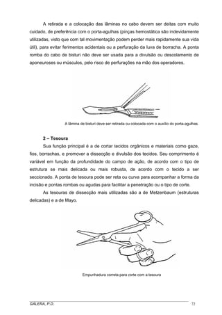 A retirada e a colocação das lâminas no cabo devem ser deitas com muito
cuidado, de preferência com o porta-agulhas (pinças hemostática são indevidamente
utilizadas, visto que com tal movimentação podem perder mais rapidamente sua vida
útil), para evitar ferimentos acidentais ou a perfuração da luva de borracha. A ponta
romba do cabo de bisturi não deve ser usada para a divulsão ou descolamento de
aponeuroses ou músculos, pelo risco de perfurações na mão dos operadores.
A lâmina de bisturi deve ser retirada ou colocada com o auxílio do porta-agulhas.
2 – Tesoura
Sua função principal é a de cortar tecidos orgânicos e materiais como gaze,
fios, borrachas, e promover a dissecção e divulsão dos tecidos. Seu comprimento é
variável em função da profundidade do campo de ação, de acordo com o tipo de
estrutura se mais delicada ou mais robusta, de acordo com o tecido a ser
seccionado. A ponta de tesoura pode ser reta ou curva para acompanhar a forma da
incisão e pontas rombas ou agudas para facilitar a penetração ou o tipo de corte.
As tesouras de dissecção mais utilizadas são a de Metzenbaum (estruturas
delicadas) e a de Mayo.
Empunhadura correta para corte com a tesoura
_____________________________________________________________________________________
GALERA, P.D. 72
 