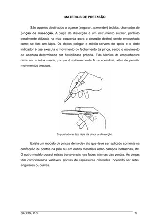 MMAATTEERRIIAAIISS DDEE PPRREEEENNSSÃÃOO
São aqueles destinados a agarrar (segurar, apreender) tecidos, chamados de
pinças de dissecção. A pinça de dissecção é um instrumento auxiliar, portanto
geralmente utilizada na mão esquerda (para o cirurgião destro) sendo empunhada
como se fora um lápis. Os dedos polegar e médio servem de apoio e o dedo
indicador é que executa o movimento de fechamento da pinça, sendo o movimento
de abertura determinado por flexibilidade própria. Esta técnica de empunhadura
deve ser a única usada, porque é extremamente firme e estável, além de permitir
movimentos precisos.
Empunhaduras tipo lápis da pinça de dissecção.
Existe um modelo de pinças dente-de-rato que deve ser aplicado somente na
confecção de pontos na pele ou em outros materiais como campos, borrachas, etc.
O outro modelo possui estrias transversais nas faces internas das pontas. As pinças
têm comprimentos variáveis, pontas de espessuras diferentes, podendo ser retas,
angulares ou curvas.
_____________________________________________________________________________________
GALERA, P.D. 75
 