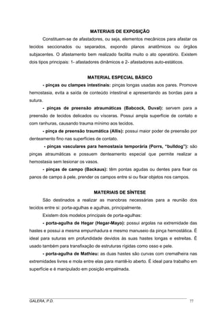 MMAATTEERRIIAAIISS DDEE EEXXPPOOSSIIÇÇÃÃOO
Constituem-se de afastadores, ou seja, elementos mecânicos para afastar os
tecidos seccionados ou separados, expondo planos anatômicos ou órgãos
subjacentes. O afastamento bem realizado facilita muito o ato operatório. Existem
dois tipos principais: 1- afastadores dinâmicos e 2- afastadores auto-estáticos.
MMAATTEERRIIAALL EESSPPEECCIIAALL BBÁÁSSIICCOO
- pinças ou clampes intestinais: pinças longas usadas aos pares. Promove
hemostasia, evita a saída de conteúdo intestinal e apresentando as bordas para a
sutura.
- pinças de preensão atraumáticas (Babcock, Duval): servem para a
preensão de tecidos delicados ou vísceras. Possui ampla superfície de contato e
com ranhuras, causando trauma mínimo aos tecidos.
- pinça de preensão traumática (Allis): possui maior poder de preensão por
denteamento fino nas superfícies de contato.
- pinças vasculares para hemostasia temporária (Porrs, “bulldog”): são
pinças atraumáticas e possuem denteamento especial que permite realizar a
hemostasia sem lesionar os vasos.
- pinças de campo (Backaus): têm pontas agudas ou dentes para fixar os
panos de campo à pele, prender os campos entre si ou fixar objetos nos campos.
MMAATTEERRIIAAIISS DDEE SSÍÍNNTTEESSEE
São destinados a realizar as manobras necessárias para a reunião dos
tecidos entre si: porta-agulhas e agulhas, principalmente.
Existem dois modelos principais de porta-agulhas:
- porta-agulha de Hegar (Hegar-Mayo): possui argolas na extremidade das
hastes e possui a mesma empunhadura e mesmo manuseio da pinça hemostática. É
ideal para suturas em profundidade devidos às suas hastes longas e estreitas. É
usado também para transfixação de estruturas rígidas como osso e pele.
- porta-agulha de Mathieu: as duas hastes são curvas com cremalheira nas
extremidades livres e mola entre elas para mantê-lo aberto. É ideal para trabalho em
superfície e é manipulado em posição empalmada.
_____________________________________________________________________________________
GALERA, P.D. 77
 