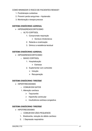 COMO MINIMIZAR O RISCO DE PACIENTES RENAIS?
1. Fluidoterapia cuidadosa
2. Prevenir perda sanguínea – hipotensão
3. Monitoração e terapia precoce
SISTEMA ENDÓCRINO ADRENAL
HIPERADRENOCORTICISMO
o ALTO CORTISOL
1. Compromete respiração
Gordura intratorácica
2. Retarda a cicatrização
3. Diminui a resistência tecidual
SISTEMA ENDÓCRINO ADRENAL
HIPOADRENOCORTICISMO
o BAIXO CORTISOL
1. Hospitalização
Estresse
2. Suplementar com corticóide
Indução
Recuperação
SISTEMA ENDÓCRINO TIREÓIDE
HIPERTIREOIDISMO
o COMUM EM GATOS
1. Alteração cardíaca
Taquicardia
Hipertrofia ventricular
Insuficiência cardíaca congestiva
SISTEMA ENDÓCRINO TIREÓIDE
HIPOTIREOIDISMO
o COMUM EM CÃES PEQUENOS
1. Bradicardia, redução do débito cardíaco
2. ↑ Depressão respiratória
_____________________________________________________________________________________
GALERA, P.D. 87
 