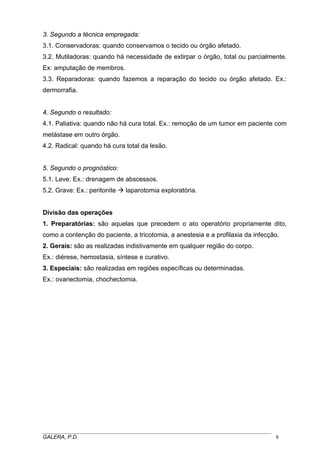 3. Segundo a técnica empregada:
3.1. Conservadoras: quando conservamos o tecido ou órgão afetado.
3.2. Mutiladoras: quando há necessidade de extirpar o órgão, total ou parcialmente.
Ex: amputação de membros.
3.3. Reparadoras: quando fazemos a reparação do tecido ou órgão afetado. Ex.:
dermorrafia.
4. Segundo o resultado:
4.1. Paliativa: quando não há cura total. Ex.: remoção de um tumor em paciente com
metástase em outro órgão.
4.2. Radical: quando há cura total da lesão.
5. Segundo o prognóstico:
5.1. Leve: Ex.: drenagem de abscessos.
5.2. Grave: Ex.: peritonite laparotomia exploratória.
Divisão das operações
1. Preparatórias: são aquelas que precedem o ato operatório propriamente dito,
como a contenção do paciente, a tricotomia, a anestesia e a profilaxia da infecção.
2. Gerais: são as realizadas indistivamente em qualquer região do corpo.
Ex.: diérese, hemostasia, síntese e curativo.
3. Especiais: são realizadas em regiões específicas ou determinadas.
Ex.: ovariectomia, chochectomia.
_____________________________________________________________________________________
GALERA, P.D. 8
 