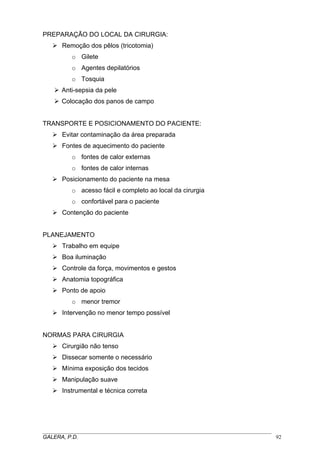PREPARAÇÃO DO LOCAL DA CIRURGIA:
Remoção dos pêlos (tricotomia)
o Gilete
o Agentes depilatórios
o Tosquia
Anti-sepsia da pele
Colocação dos panos de campo
TRANSPORTE E POSICIONAMENTO DO PACIENTE:
Evitar contaminação da área preparada
Fontes de aquecimento do paciente
o fontes de calor externas
o fontes de calor internas
Posicionamento do paciente na mesa
o acesso fácil e completo ao local da cirurgia
o confortável para o paciente
Contenção do paciente
PLANEJAMENTO
Trabalho em equipe
Boa iluminação
Controle da força, movimentos e gestos
Anatomia topográfica
Ponto de apoio
o menor tremor
Intervenção no menor tempo possível
NORMAS PARA CIRURGIA
Cirurgião não tenso
Dissecar somente o necessário
Mínima exposição dos tecidos
Manipulação suave
Instrumental e técnica correta
_____________________________________________________________________________________
GALERA, P.D. 92
 