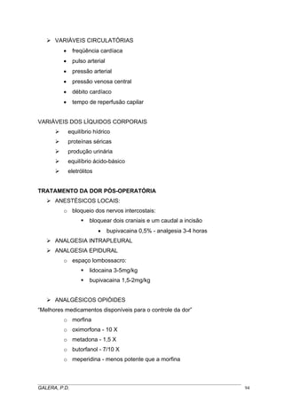 VARIÁVEIS CIRCULATÓRIAS
• freqüência cardíaca
• pulso arterial
• pressão arterial
• pressão venosa central
• débito cardíaco
• tempo de reperfusão capilar
VARIÁVEIS DOS LÍQUIDOS CORPORAIS
equilíbrio hídrico
proteínas séricas
produção urinária
equilíbrio ácido-básico
eletrólitos
TRATAMENTO DA DOR PÓS-OPERATÓRIA
ANESTÉSICOS LOCAIS:
o bloqueio dos nervos intercostais:
bloquear dois craniais e um caudal a incisão
• bupivacaina 0,5% - analgesia 3-4 horas
ANALGESIA INTRAPLEURAL
ANALGESIA EPIDURAL
o espaço lombossacro:
lidocaina 3-5mg/kg
bupivacaina 1,5-2mg/kg
ANALGÉSICOS OPIÓIDES
“Melhores medicamentos disponíveis para o controle da dor”
o morfina
o oximorfona - 10 X
o metadona - 1,5 X
o butorfanol - 7/10 X
o meperidina - menos potente que a morfina
_____________________________________________________________________________________
GALERA, P.D. 94
 