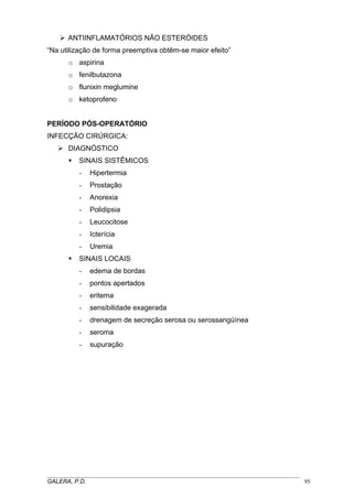 ANTIINFLAMATÓRIOS NÃO ESTERÓIDES
“Na utilização de forma preemptiva obtêm-se maior efeito”
o aspirina
o fenilbutazona
o flunixin meglumine
o ketoprofeno
PERÍODO PÓS-OPERATÓRIO
INFECÇÃO CIRÚRGICA:
DIAGNÓSTICO
SINAIS SISTÊMICOS
- Hipertermia
- Prostação
- Anorexia
- Polidipsia
- Leucocitose
- Icterícia
- Uremia
SINAIS LOCAIS
- edema de bordas
- pontos apertados
- eritema
- sensibilidade exagerada
- drenagem de secreção serosa ou serossangüínea
- seroma
- supuração
_____________________________________________________________________________________
GALERA, P.D. 95
 