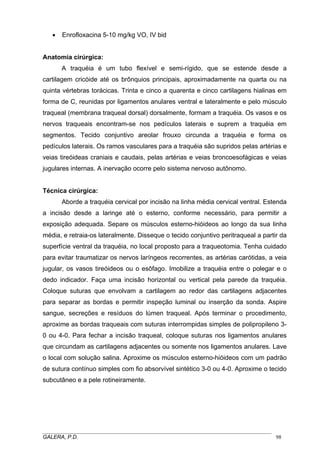 • Enrofloxacina 5-10 mg/kg VO, IV bid
Anatomia cirúrgica:
A traquéia é um tubo flexível e semi-rígido, que se estende desde a
cartilagem cricóide até os brônquios principais, aproximadamente na quarta ou na
quinta vértebras torácicas. Trinta e cinco a quarenta e cinco cartilagens hialinas em
forma de C, reunidas por ligamentos anulares ventral e lateralmente e pelo músculo
traqueal (membrana traqueal dorsal) dorsalmente, formam a traquéia. Os vasos e os
nervos traqueais encontram-se nos pedículos laterais e suprem a traquéia em
segmentos. Tecido conjuntivo areolar frouxo circunda a traquéia e forma os
pedículos laterais. Os ramos vasculares para a traquéia são supridos pelas artérias e
veias tireóideas craniais e caudais, pelas artérias e veias broncoesofágicas e veias
jugulares internas. A inervação ocorre pelo sistema nervoso autônomo.
Técnica cirúrgica:
Aborde a traquéia cervical por incisão na linha média cervical ventral. Estenda
a incisão desde a laringe até o esterno, conforme necessário, para permitir a
exposição adequada. Separe os músculos esterno-hióideos ao longo da sua linha
média, e retraia-os lateralmente. Disseque o tecido conjuntivo peritraqueal a partir da
superfície ventral da traquéia, no local proposto para a traqueotomia. Tenha cuidado
para evitar traumatizar os nervos laríngeos recorrentes, as artérias carótidas, a veia
jugular, os vasos tireóideos ou o esôfago. Imobilize a traquéia entre o polegar e o
dedo indicador. Faça uma incisão horizontal ou vertical pela parede da traquéia.
Coloque suturas que envolvam a cartilagem ao redor das cartilagens adjacentes
para separar as bordas e permitir inspeção luminal ou inserção da sonda. Aspire
sangue, secreções e resíduos do lúmen traqueal. Após terminar o procedimento,
aproxime as bordas traqueais com suturas interrompidas simples de polipropileno 3-
0 ou 4-0. Para fechar a incisão traqueal, coloque suturas nos ligamentos anulares
que circundam as cartilagens adjacentes ou somente nos ligamentos anulares. Lave
o local com solução salina. Aproxime os músculos esterno-hióideos com um padrão
de sutura contínuo simples com fio absorvível sintético 3-0 ou 4-0. Aproxime o tecido
subcutâneo e a pele rotineiramente.
_____________________________________________________________________________________
GALERA, P.D. 98
 