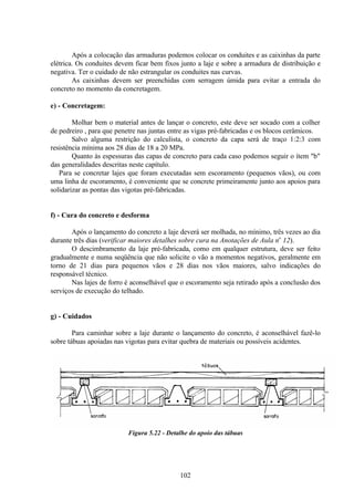 102
Após a colocação das armaduras podemos colocar os conduites e as caixinhas da parte
elétrica. Os conduites devem ficar bem fixos junto a laje e sobre a armadura de distribuição e
negativa. Ter o cuidado de não estrangular os conduites nas curvas.
As caixinhas devem ser preenchidas com serragem úmida para evitar a entrada do
concreto no momento da concretagem.
e) - Concretagem:
Molhar bem o material antes de lançar o concreto, este deve ser socado com a colher
de pedreiro , para que penetre nas juntas entre as vigas pré-fabricadas e os blocos cerâmicos.
Salvo alguma restrição do calculista, o concreto da capa será de traço 1:2:3 com
resistência mínima aos 28 dias de 18 a 20 MPa.
Quanto às espessuras das capas de concreto para cada caso podemos seguir o ítem "b"
das generalidades descritas neste capítulo.
Para se concretar lajes que foram executadas sem escoramento (pequenos vãos), ou com
uma linha de escoramento, é conveniente que se concrete primeiramente junto aos apoios para
solidarizar as pontas das vigotas pré-fabricadas.
f) - Cura do concreto e desforma
Após o lançamento do concreto a laje deverá ser molhada, no mínimo, três vezes ao dia
durante três dias (verificar maiores detalhes sobre cura na Anotações de Aula no
12).
O descimbramento da laje pré-fabricada, como em qualquer estrutura, deve ser feito
gradualmente e numa seqüência que não solicite o vão a momentos negativos, geralmente em
torno de 21 dias para pequenos vãos e 28 dias nos vãos maiores, salvo indicações do
responsável técnico.
Nas lajes de forro é aconselhável que o escoramento seja retirado após a conclusão dos
serviços de execução do telhado.
g) - Cuidados
Para caminhar sobre a laje durante o lançamento do concreto, é aconselhável fazê-lo
sobre tábuas apoiadas nas vigotas para evitar quebra de materiais ou possíveis acidentes.
Figura 5.22 - Detalhe do apoio das tábuas
 
