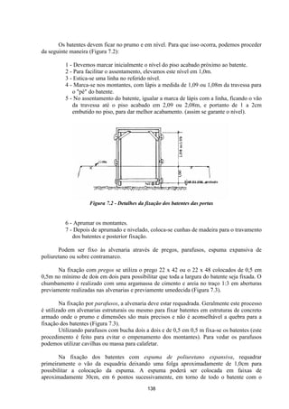 138
Os batentes devem ficar no prumo e em nível. Para que isso ocorra, podemos proceder
da seguinte maneira (Figura 7.2):
1 - Devemos marcar inicialmente o nível do piso acabado próximo ao batente.
2 - Para facilitar o assentamento, elevamos este nível em 1,0m.
3 - Estica-se uma linha no referido nível.
4 - Marca-se nos montantes, com lápis a medida de 1,09 ou 1,08m da travessa para
o "pé" do batente.
5 - No assentamento do batente, igualar a marca de lápis com a linha, ficando o vão
da travessa até o piso acabado em 2,09 ou 2,08m, e portanto de 1 a 2cm
embutido no piso, para dar melhor acabamento. (assim se garante o nível).
Figura 7.2 - Detalhes da fixação dos batentes das portas
6 - Aprumar os montantes.
7 - Depois de aprumado e nivelado, coloca-se cunhas de madeira para o travamento
dos batentes e posterior fixação.
Podem ser fixo às alvenaria através de pregos, parafusos, espuma expansiva de
poliuretano ou sobre contramarco.
Na fixação com pregos se utiliza o prego 22 x 42 ou o 22 x 48 colocados de 0,5 em
0,5m no mínimo de dois em dois para possibilitar que toda a largura do batente seja fixada. O
chumbamento é realizado com uma argamassa de cimento e areia no traço 1:3 em aberturas
previamente realizadas nas alvenarias e previamente umedecida (Figura 7.3).
Na fixação por parafusos, a alvenaria deve estar requadrada. Geralmente este processo
é utilizado em alvenarias estruturais ou mesmo para fixar batentes em estruturas de concreto
armado onde o prumo e dimensões são mais precisos e não é aconselhável a quebra para a
fixação dos batentes (Figura 7.3).
Utilizando parafusos com bucha dois a dois e de 0,5 em 0,5 m fixa-se os batentes (este
procedimento é feito para evitar o empenamento dos montantes). Para vedar os parafusos
podemos utilizar cavilhas ou massa para calafetar.
Na fixação dos batentes com espuma de poliuretano expansiva, requadrar
primeiramente o vão da esquadria deixando uma folga aproximadamente de 1,0cm para
possibilitar a colocação da espuma. A espuma poderá ser colocada em faixas de
aproximadamente 30cm, em 6 pontos sucessivamente, em torno de todo o batente com o
 