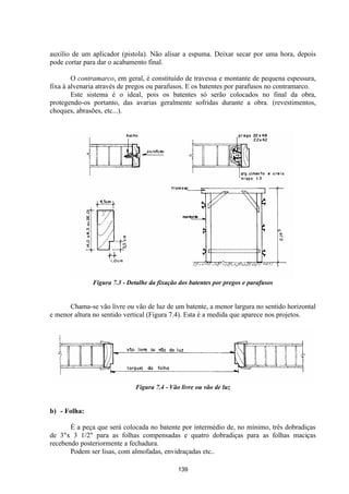 139
auxílio de um aplicador (pistola). Não alisar a espuma. Deixar secar por uma hora, depois
pode cortar para dar o acabamento final.
O contramarco, em geral, é constituído de travessa e montante de pequena espessura,
fixa à alvenaria através de pregos ou parafusos. E os batentes por parafusos no contramarco.
Este sistema é o ideal, pois os batentes só serão colocados no final da obra,
protegendo-os portanto, das avarias geralmente sofridas durante a obra. (revestimentos,
choques, abrasões, etc...).
Figura 7.3 - Detalhe da fixação dos batentes por pregos e parafusos
Chama-se vão livre ou vão de luz de um batente, a menor largura no sentido horizontal
e menor altura no sentido vertical (Figura 7.4). Esta é a medida que aparece nos projetos.
Figura 7.4 - Vão livre ou vão de luz
b) - Folha:
É a peça que será colocada no batente por intermédio de, no mínimo, três dobradiças
de 3"x 3 1/2" para as folhas compensadas e quatro dobradiças para as folhas maciças
recebendo posteriormente a fechadura.
Podem ser lisas, com almofadas, envidraçadas etc..
 