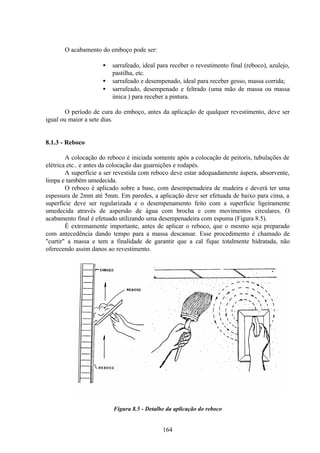 164
O acabamento do emboço pode ser:
• sarrafeado, ideal para receber o revestimento final (reboco), azulejo,
pastilha, etc.
• sarrafeado e desempenado, ideal para receber gesso, massa corrida;
• sarrafeado, desempenado e feltrado (uma mão de massa ou massa
única ) para receber a pintura.
O período de cura do emboço, antes da aplicação de qualquer revestimento, deve ser
igual ou maior a sete dias.
8.1.3 - Reboco
A colocação do reboco é iniciada somente após a colocação de peitoris, tubulações de
elétrica etc.. e antes da colocação das guarnições e rodapés.
A superfície a ser revestida com reboco deve estar adequadamente áspera, absorvente,
limpa e também umedecida.
O reboco é aplicado sobre a base, com desempenadeira de madeira e deverá ter uma
espessura de 2mm até 5mm. Em paredes, a aplicação deve ser efetuada de baixo para cima, a
superfície deve ser regularizada e o desempenamento feito com a superfície ligeiramente
umedecida através de aspersão de água com brocha e com movimentos circulares. O
acabamento final é efetuado utilizando uma desempenadeira com espuma (Figura 8.5).
É extremamente importante, antes de aplicar o reboco, que o mesmo seja preparado
com antecedência dando tempo para a massa descansar. Esse procedimento é chamado de
"curtir" a massa e tem a finalidade de garantir que a cal fique totalmente hidratada, não
oferecendo assim danos ao revestimento.
Figura 8.5 - Detalhe da aplicação do reboco
 