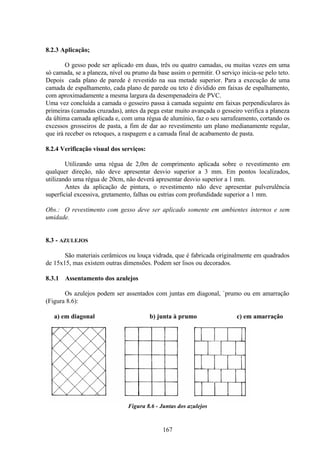 167
8.2.3 Aplicação;
O gesso pode ser aplicado em duas, três ou quatro camadas, ou muitas vezes em uma
só camada, se a planeza, nível ou prumo da base assim o permitir. O serviço inicia-se pelo teto.
Depois cada plano de parede é revestido na sua metade superior. Para a execução de uma
camada de espalhamento, cada plano de parede ou teto é dividido em faixas de espalhamento,
com aproximadamente a mesma largura da desempenadeira de PVC.
Uma vez concluída a camada o gesseiro passa à camada seguinte em faixas perpendiculares às
primeiras (camadas cruzadas), antes da pega estar muito avançada o gesseiro verifica a planeza
da última camada aplicada e, com uma régua de alumínio, faz o seu sarrafeamento, cortando os
excessos grosseiros de pasta, a fim de dar ao revestimento um plano medianamente regular,
que irá receber os retoques, a raspagem e a camada final de acabamento de pasta.
8.2.4 Verificação visual dos serviços:
Utilizando uma régua de 2,0m de comprimento aplicada sobre o revestimento em
qualquer direção, não deve apresentar desvio superior a 3 mm. Em pontos localizados,
utilizando uma régua de 20cm, não deverá apresentar desvio superior a 1 mm.
Antes da aplicação de pintura, o revestimento não deve apresentar pulverulência
superficial excessiva, gretamento, falhas ou estrias com profundidade superior a 1 mm.
Obs.: O revestimento com gesso deve ser aplicado somente em ambientes internos e sem
umidade.
8.3 - AZULEJOS
São materiais cerâmicos ou louça vidrada, que é fabricada originalmente em quadrados
de 15x15, mas existem outras dimensões. Podem ser lisos ou decorados.
8.3.1 Assentamento dos azulejos
Os azulejos podem ser assentados com juntas em diagonal, `prumo ou em amarração
(Figura 8.6):
a) em diagonal b) junta à prumo c) em amarração
Figura 8.6 - Juntas dos azulejos
 