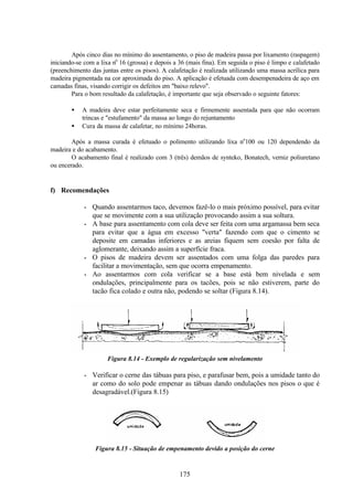 175
Após cinco dias no mínimo do assentamento, o piso de madeira passa por lixamento (raspagem)
iniciando-se com a lixa no
16 (grossa) e depois a 36 (mais fina). Em seguida o piso é limpo e calafetado
(preenchimento das juntas entre os pisos). A calafetação é realizada utilizando uma massa acrílica para
madeira pigmentada na cor aproximada do piso. A aplicação é efetuada com desempenadeira de aço em
camadas finas, visando corrigir os defeitos em "baixo relevo".
Para o bom resultado da calafetação, é importante que seja observado o seguinte fatores:
• A madeira deve estar perfeitamente seca e firmemente assentada para que não ocorram
trincas e "estufamento" da massa ao longo do rejuntamento
• Cura da massa de calafetar, no mínimo 24horas.
Após a massa curada é efetuado o polimento utilizando lixa no
100 ou 120 dependendo da
madeira e do acabamento.
O acabamento final é realizado com 3 (três) demãos de synteko, Bonatech, verniz poliuretano
ou encerado.
f) Recomendações
• Quando assentarmos taco, devemos fazê-lo o mais próximo possível, para evitar
que se movimente com a sua utilização provocando assim a sua soltura.
• A base para assentamento com cola deve ser feita com uma argamassa bem seca
para evitar que a água em excesso "verta" fazendo com que o cimento se
deposite em camadas inferiores e as areias fiquem sem coesão por falta de
aglomerante, deixando assim a superfície fraca.
• O pisos de madeira devem ser assentados com uma folga das paredes para
facilitar a movimentação, sem que ocorra empenamento.
• Ao assentarmos com cola verificar se a base está bem nivelada e sem
ondulações, principalmente para os tacões, pois se não estiverem, parte do
tacão fica colado e outra não, podendo se soltar (Figura 8.14).
Figura 8.14 - Exemplo de regularização sem nivelamento
• Verificar o cerne das tábuas para piso, e parafusar bem, pois a umidade tanto do
ar como do solo pode empenar as tábuas dando ondulações nos pisos o que é
desagradável.(Figura 8.15)
Figura 8.15 - Situação de empenamento devido a posição do cerne
 