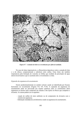 202
Figura 9.7 - Acúmulo de bolor no revestimento por efeito de umidade.
No caso de tintas impermeáveis, a eflorescência deposita-se entre a camada de tinta
e a do reboco, comprometendo a aderência entre ambas. Estas tintas são também
responsáveis pela formação de vesículas ou bolhas que resultam da percolação da água
através da alvenaria e que se acumula entre o revestimento e a tinta.
Expansão da argamassa de assentamento
Ocorre predominantemente no sentido vertical e pode ser identificada por fissuras
horizontais no revestimento (Figuras 9.8, 9.9, 9.10). A expansão da argamassa de
assentamento pode ser provocada por reações químicas entre os constituintes desta
argamassa ou mesmo entre compostos do cimento e dos tijolos ou blocos que compõem a
alvenaria. As causas podem ser as seguintes:
- reação de sulfato do meio ambiente ou do componente da alvenaria com o
cimento da argamassa;
- hidratação retardada da cal dolomitica usada na argamassa de assentamento.
 