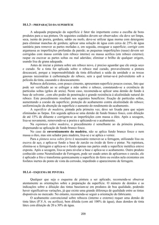 209
10.1.3 - PREPARAÇÃO DA SUPERFÍCIE
A adequada preparação da superfície é fator tão importante como a escolha de bons
produtos para a sua pintura. Os seguintes cuidados devem ser observados: ela deve ser limpa,
seca, isenta de poeira, gordura, sabão ou mofo, deve-se utilizar água morna com detergente
para eliminar manchas de gordura; aplicar uma solução de água com cerca de 25% de água
sanitária para remover as partes mofadas e, em seguida, enxaguar a superfície; corrigir com
argamassa as imperfeições profundas da parede; as pequenas imperfeições (rasas) devem ser
corrigidas com massa corrida (em reboco interno) ou massa acrílica (em reboco externo);
raspar ou escovar as partes soltas ou mal aderidas; eliminar o brilho de qualquer origem,
usando lixa de grana adequada.
Antes de iniciar a pintura sobre um reboco novo, é preciso aguardar que ele esteja seco
e curado. Se a tinta for aplicada sobre o reboco mal curado, provavelmente a pintura
descascará, porque a impermeabilidade da tinta dificultará a saída da umidade e as trocas
gasosas necessárias à carbonatação do reboco, sem a qual tornar-se-á pulverulento sob a
película da tinta, causando o descascamento.
Rebocos deficientes, com pouco cimento, apresentam superfície poucos coesas, fato que
pode ser verificado ao se esfregar a mão sobre o reboco, constatando-se a existência de
partículas soltas (grãos de areia). Neste caso, recomenda-se aplicar uma demão de fundo à
base de solvente , com alto poder de penetração e grande resistência à alcalinidade natural do
reboco. Este procedimento resultará nos seguintes benefícios: fixação de partículas soltas,
aumentando a coesão da superfície; proteção do acabamento contra alcalinidade do reboco;
uniformização da absorção da superfície e aumento do rendimento do acabamento.
A superfície de madeira, pintada pela primeira vez, deve ser lixada para que sejam
eliminadas as farpas. Em seguida aplica-se uma demão de fundo branco fosco, com diluição
de até 15% de diluente e corrigem-se as imperfeições com massa a óleo. Após a secagem,
lixa-se novamente, removendo-se a poeira e aplicando-se o acabamento.
Na repintura sobre madeira, o procedimento é semelhante ao da primeira pintura,
dispensando-se aplicação de fundo branco fosco.
No caso de envernizamento da madeira, não se aplica fundo branco fosco e nem
massa a óleo, mas sim selador para madeira, lixa-se e se aplica o verniz.
Para a pintura nova sobre ferro é necessário remover-se a ferrugem, utilizando lixa ou
escova de aço, e aplica-se fundo a base de zarcão ou óxido de ferro e pintar. Na repintura,
elimina-se a ferrugem e aplica-se o fundo apenas nas partes onde a superfície metálica esteve
exposta. Após a secagem, lixa-se para nivelar a base e aplica-se o acabamento. Outro produto
conhecido como Neutralizador de Ferrugem, pode ser usado antes de aplicarmos o zarcão, ele
é aplicado a frio e transforma quimicamente a superfície do ferro ou oxidos nela existentes em
fosfatos inertes do ponto de vista da corrosão, impedindo o aparecimento de ferrugem.
10.1.4 - ESQUEMA DE PINTURA
Qualquer que seja o esquema de pintura a ser aplicado, recomenda-se observar
atentamente as orientações sobre a preparação da superfície. O número de demãos e as
indicações sobre a diluição das tintas baseiam-se em produtos de boa qualidade, podendo
haver significativas variações, já que existe uma grande diferença de qualidade entre as tintas
disponíveis no mercado. No entanto, recomenda-se seguir a orientação do fabricante.
O acabamento convencional sobre rebocos (interno e externo) requer uma demão de
tinta látex (P.V.A. ou acrílica), bem diluída (com até 100% de água), duas demãos de tinta
látex com diluição de 20 a 30% de água.
 