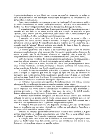 213
A primeira demão deve ser bem diluída para penetrar na superfície. A correção em ambos os
casos deve ser efetuada com a raspagem ou escovagem da superfície até a total remoção das
partes soltas ou mal aderidas.
Após estas providências, recomenda-se a correção das imperfeições com massa acrílica
(externa e internamente) ou massa corrida (internamente). Aplica-se então uma demão de
fundo à base de solvente para melhorar a firmeza da superfície. Em seguida repintar.
O aparecimento de bolhas seguida de descascamento em paredes externas geralmente é
causado pelo uso indevido da massa corrida, seja pela correção da superfície ou para
"pintura", sendo aplicada com rolo, bem diluída, como se fosse tinta. Cabe aqui observar que
a massa corrida P.V.A. não é indicada para superfícies externas.
A correção, no primeiro caso, deve ser feita pela remoção da massa corrida e a
aplicação de uma demão de fundo à base de solventes. Em seguida, corrigir as imperfeições
com massa acrílica e repintar. No segundo caso, deve-se raspar ou escovar a superfície até a
remoção total da "pintura". Depois aplica-se uma demão de fundo à base de solventes,
corrigem-se as imperfeições com massa acrílica e repinta-se.
Os mesmos problemas. isto é, bolhas e descascamentos, podem ocorrer na primeira
pintura em paredes internas, sobre massa corrida. Isto acontece quando, após o lixamento da
massa, a poeira não foi devidamente eliminada da superfície e/ou a tinta não foi
adequadamente diluída e/ou a massa corrida utilizada era muito fraca (com pouca resina).
Outra hipótese da ocorrência dos mesmos problemas constata-se na repintura, quando a
nova tinta aplicada umedece a película da tinta anterior, provocando a sua dilatação.
A correção, em todos os casos, deve ser feita com a remoção (raspagem) das partes
onde ocorreu o fenômeno. Isto feito, recomenda-se retocar a superfície com massa corrida,
aplicar uma demão de fundo à base de solventes (1) e repintar.
A correção de manchas amareladas provocadas por gordura, óleo ou nicotina é feita
com a lavagem da superfície por meio de solução de água com 10% de amoníaco ou
detergentes que contém amônia. Este procedimento, quando desejável, pode ser substituído
pela aplicação de fundo à base de solvente. Se esta aplicação resultar uma película brilhante,
quebra-se o brilho lixando suavemente. Em seguida, repinta-se.
Os problemas mais comuns em superfícies de madeira pintadas com tinta de sistemas
alquímicos são o retardamento da secagem, manchas, má aderência e trincas.
O retardamento indefinido da secagem e/ou manchas são causados pela migração de
ácidos orgânicos e/ou resinas naturais características de determinados tipos de madeira. A
primeira precaução é evitar tais madeira. Estes casos são raros e de difícil solução.
Recomenda-se consultar os fabricantes de tintas sobre cada caso específico.
A repintura sobre madeira impregnada com resíduos de soda cáustica (ou similares)
utilizada na remoção da pintura anterior é uma segunda causa do problema que pode ser
prevenido se, antes da repintura, forem eliminados estes resíduos a partir da lavagem de toda a
superfície, com água em abundância. Aguardar a secagem total e repintar.
A correção é feita com a remoção total da pintura. Em seguida, lava-se a superfície com
água em abundância para que sejam eliminados os resíduos de soda cáustica. Aguarda-se a
secagem total da superfície e torna-se a pintar.
Trincas e má aderência geralmente ocorrem quando se utiliza massa corrida P.V.A. para
corrigir imperfeições de madeira, principalmente em portas. Não se deve utilizar massa
corrida P.V.A. para este fim. O certo é o emprego de massa a óleo.
A correção, neste caso, é feita com a eliminação da massa corrida, aplicação de uma
demão de fundo branco fosco bem diluído, correção das imperfeições com massa a óleo,
lixamento e eliminação de pó para, em seguida, repintar.
 