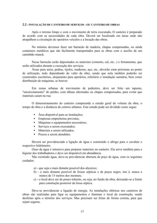 17
2.2 - INSTALAÇÃO DE CANTEIRO DE SERVIÇOS - OU CANTEIRO DE OBRAS
Após o terreno limpo e com o movimento de terra executado, O canteiro é preparado
de acordo com as necessidades de cada obra. Deverá ser localizado em áreas onde não
atrapalhem a circulação de operários veículos e a locação das obras.
No mínimo devemos fazer um barracão de madeira, chapas compensadas, ou ainda
containers metálicos que são facilmente transportados para as obras com o auxílio de um
caminhão munck.
Nesse barracão serão depositados os materiais (cimento, cal, etc...) e ferramentas, que
serão utilizados durante a execução dos serviços.
Áreas para areia, pedras, tijolos, madeiras, aço, etc...deverão estar próximas ao ponto
de utilização, tudo dependendo do vulto da obra, sendo que nela também poderão ser
construídos escritórios, alojamento para operários, refeitório e instalação sanitária, bem como
distribuição de máquinas, se houver.
Em zonas urbanas de movimento de pedestres, deve ser feito um tapume,
"encaixotamento" do prédio, com tábuas alternadas ou chapas compensadas, para evitar que
materiais caiam na rua.
O dimensionamento do canteiro compreende o estudo geral do volume da obra, o
tempo de obra e a distância de centros urbanos. Este estudo pode ser dividido como segue:
• Área disponível para as instalações;
• Empresas empreiteiras previstas;
• Máquinas e equipamentos necessários;
• Serviços a serem executados;
• Materiais a serem utilizados;
• Prazos a serem atendidos.
Deverá ser providenciada a ligação de água e construído o abrigo para o cavalete e
respectivo hidrômetro.
Ouso da água é intensivo para preparar materiais no canteiro. Ela serve também para a
higiene dos trabalhadores e deve ser disponível em abundância.
Não existindo água, deve-se providenciar abertura de poço de água, com os seguintes
cuidados:
a) - que seja o mais distante possível dos alicerces;
b) - o mais distante possível de fossas sépticas e de poços negro, isto é, nunca a
menos de 15 metros dos mesmos;
c) - o local deve ser de pouco trânsito, ou seja, no fundo da obra, deixando-se a frente
para construção posterior da fossa séptica.
Deve-se providenciar a ligação de energia. As instalações elétricas nos canteiros de
obras são realizadas para ligar os equipamentos e iluminar o local da construção, sendo
desfeitas após o término dos serviços. Mas precisam ser feitas de forma correta, para que
sejam seguras.
 