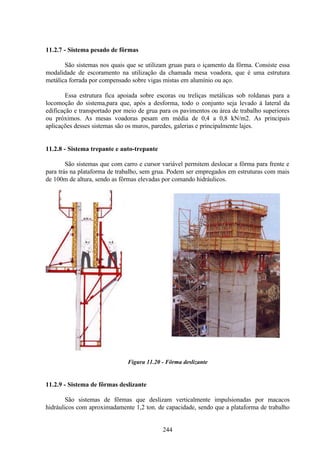 244
11.2.7 - Sistema pesado de fôrmas
São sistemas nos quais que se utilizam gruas para o içamento da fôrma. Consiste essa
modalidade de escoramento na utilização da chamada mesa voadora, que é uma estrutura
metálica forrada por compensado sobre vigas mistas em alumínio ou aço.
Essa estrutura fica apoiada sobre escoras ou treliças metálicas sob roldanas para a
locomoção do sistema,para que, após a desforma, todo o conjunto seja levado à lateral da
edificação e transportado por meio de grua para os pavimentos ou área de trabalho superiores
ou próximos. As mesas voadoras pesam em média de 0,4 a 0,8 kN/m2. As principais
aplicações desses sistemas são os muros, paredes, galerias e principalmente lajes.
11.2.8 - Sistema trepante e auto-trepante
São sistemas que com carro e cursor variável permitem deslocar a fôrma para frente e
para trás na plataforma de trabalho, sem grua. Podem ser empregados em estruturas com mais
de 100m de altura, sendo as fôrmas elevadas por comando hidráulicos.
Figura 11.20 - Fôrma deslizante
11.2.9 - Sistema de fôrmas deslizante
São sistemas de fôrmas que deslizam verticalmente impulsionadas por macacos
hidráulicos com aproximadamente 1,2 ton. de capacidade, sendo que a plataforma de trabalho
 