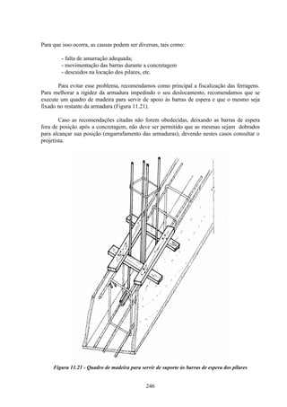 246
Para que isso ocorra, as causas podem ser diversas, tais como:
- falta de amarração adequada;
- movimentação das barras durante a concretagem
- descuidos na locação dos pilares, etc.
Para evitar esse problema, recomendamos como principal a fiscalização das ferragens.
Para melhorar a rigidez da armadura impedindo o seu deslocamento, recomendamos que se
execute um quadro de madeira para servir de apoio às barras de espera e que o mesmo seja
fixado no restante da armadura (Figura 11.21).
Caso as recomendações citadas não forem obedecidas, deixando as barras de espera
fora de posição após a concretagem, não deve ser permitido que as mesmas sejam dobrados
para alcançar sua posição (engarrafamento das armaduras), devendo nestes casos consultar o
projetista.
Figura 11.21 - Quadro de madeira para servir de suporte às barras de espera dos pilares
 