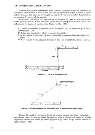 275
12.5 - COMO EXECUTAR AS ESCADAS NA OBRA
A marcação de escadas na obra deve seguir o projeto, no entanto na maioria das vezes, na
execução da obra muda-se as cotas e com isso cabe ao profissional adaptar a escada as novas
medidas. Deixando bem claro que as variações de medidas devem ficar na ordem de centímetros,
caso contrário devemos recalcular a escada.
Para marcar a escada na obra devemos ter um anteparo, que pode ser uma parede (nas
escadas enclausuradas) ou mesmo uma tábua (fôrma lateral), onde possamos riscar a escada nas
medidas reais. E a fazemos da seguinte forma (Figuras 12.14 e 12.15) :
1º - Medir na horizontal a somatória do nº de degraus. Ex.: 10 degraus de p=30 cm =
3,00m.(Figura 12.14)
2º - Esticar uma linha do nível inferior ao superior. (Figura 12.15)
3º - Com o auxílio de um prumo verificar a verticalidade do ponto de chegada (nível superior).
(Figura 12.15)
4º - Com o auxílio de uma galga com dimensão do piso e um nível de bolha, marca-se a escada
Figura 12.14 - Início da divisão da escada
Figura 12.15 - Divisão da escada utilizando o nível de mão (pedreiro) e uma galga
Depois de marcá-la, faremos a forma da mesma maneira das lajes, pontaletada e
contraventada, sendo portanto os lances formados por painéis inclinados de tábuas no sentido
longitudinal limitadas nas laterais por tábuas pregadas de pé, tábuas em pé também formam os
espelhos.(Figura 12.16)
 