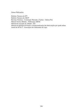 296
Outras Publicações:
Boletins Técnicos do IPT
Boletins Técnicos da ABCP
Revistas T'écnicas - Construção Mercado e Téchne - Editora Pini
Manual Técnico Blindex - Publicação ABESC
Manual de execução de Telhado - IPT
Manual de tipologia de Projeto e de Racionalização das Intervenções por ajuda mútua.
Jornal da AFALA - Associação dos Fabricantes de Lajes.
 